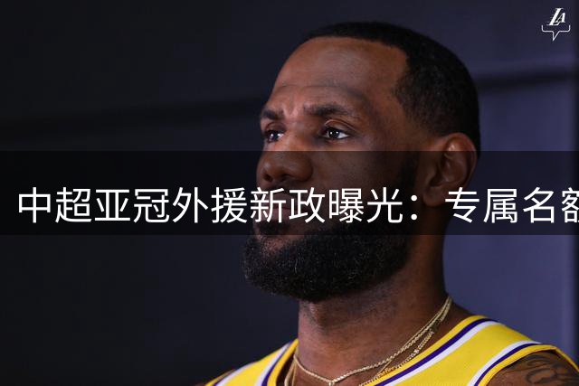 中超亚冠外援新政曝光：专属名额+薪资限制 助力球队征战亚洲赛场