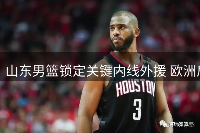 山东男篮锁定关键内线外援 欧洲后卫补强计划浮出水面